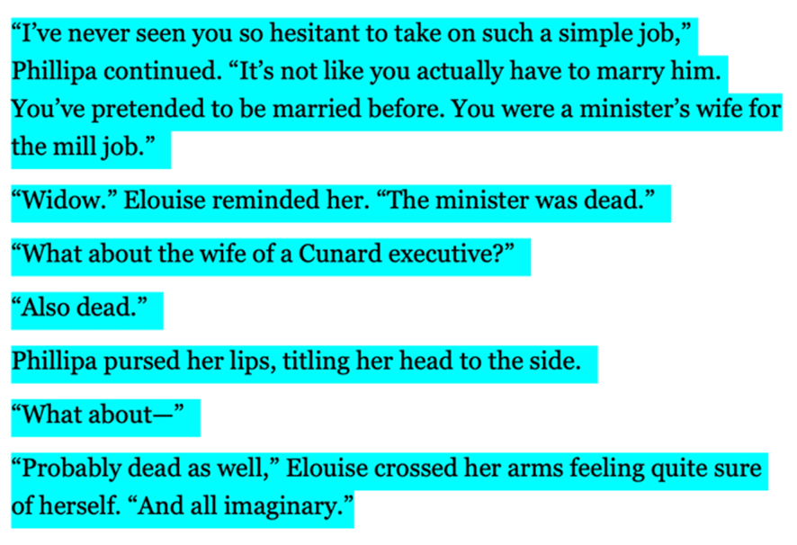 "I've never seen you so hesitant to take on such a simple job," Phillipa continued. "It's not like you actually have to marry him. You've pretended to be married before. You were a minister's wife for the mill job." 
"Widow," Elouise reminded her. "The minister was dead." 
"What about the wife of a Cunard executive?" 
"Also dead."
Phillipa purse her lips, tilting her head to the side. 
"What about--"
"Probably dead as well," Elouise crossed her arms feeling quite sure of herself. "And all imaginary," 